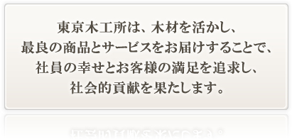 東京木工所は、木材を活かし、最良の商品とサービスをお届けすることで、社員の幸せとお客様の満足を追求し、社会的貢献を果たします。